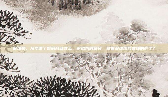 徐凤娇，从卑微丫鬟到商业女王，徐凤娇的逆袭，藏着多少现代女性的影子？