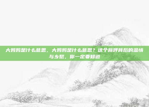 大妈妈是什么意思,大妈妈是什么意思?这个称呼背后的温情与乡愁,你一定要知道