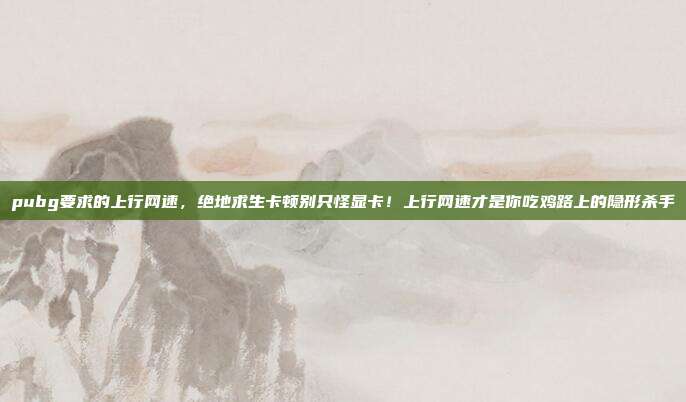 pubg要求的上行网速，绝地求生卡顿别只怪显卡！上行网速才是你吃鸡路上的隐形杀手