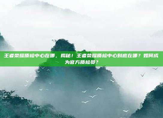 王者荣耀质检中心在哪，揭秘！王者荣耀质检中心到底在哪？如何成为官方质检员？