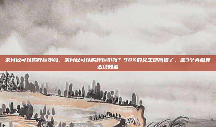 来月经可以喝柠檬水吗,来月经可以喝柠檬水吗?90%的女生都搞错了,这3个真相你必须知道