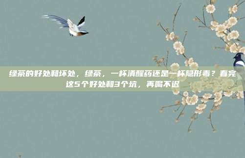 绿茶的好处和坏处，绿茶，一杯清醒药还是一杯隐形毒？看完这5个好处和3个坑，再喝不迟