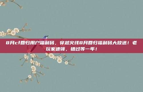 8月cf回归用户福利码，穿越火线8月回归福利码大放送！老玩家速领，错过等一年！