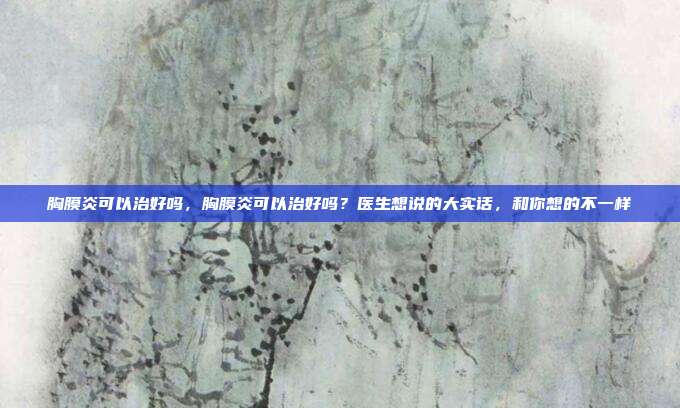 胸膜炎可以治好吗，胸膜炎可以治好吗？医生想说的大实话，和你想的不一样