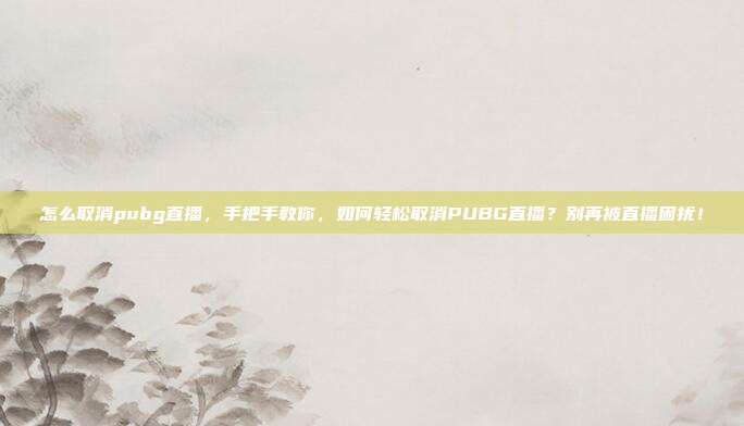 怎么取消pubg直播，手把手教你，如何轻松取消PUBG直播？别再被直播困扰！