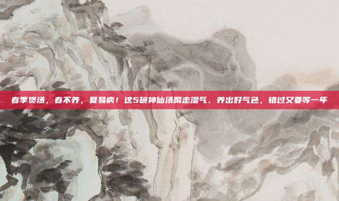 春季煲汤，春不养，夏易病！这5碗神仙汤喝走湿气、养出好气色，错过又要等一年