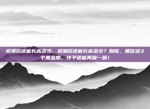 初潮后还能长高多少，初潮后还能长高多少？别慌，抓住这3个黄金期，孩子还能再蹿一蹿！