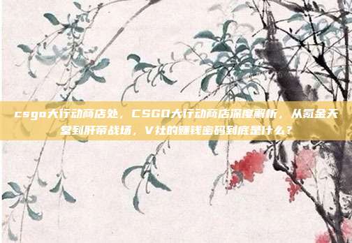 csgo大行动商店处,CSGO大行动商店深度解析,从氪金天堂到肝帝战场,V社的赚钱密码到底是什么?