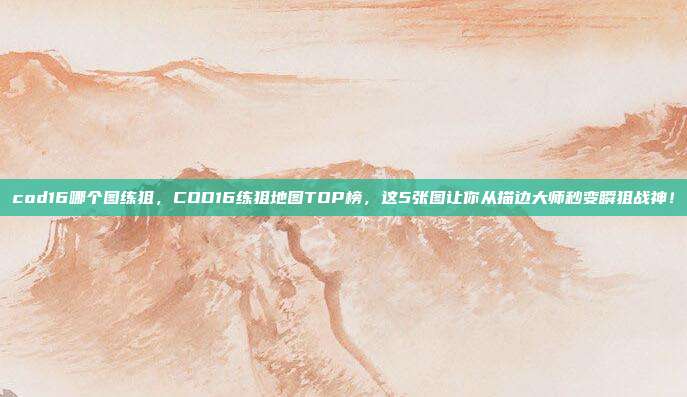 cod16哪个图练狙,COD16练狙地图TOP榜,这5张图让你从描边大师秒变瞬狙战神!