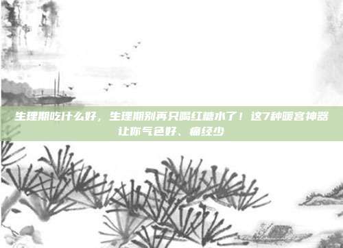 生理期吃什么好,生理期别再只喝红糖水了!这7种暖宫神器让你气色好、痛经少