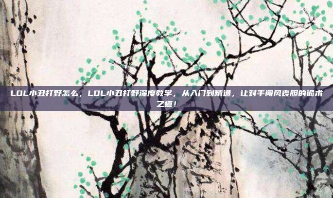 LOL小丑打野怎么，LOL小丑打野深度教学，从入门到精通，让对手闻风丧胆的诡术之道！