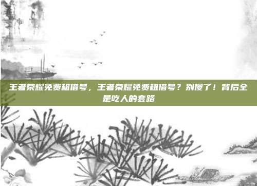 王者荣耀免费租借号，王者荣耀免费租借号？别傻了！背后全是吃人的套路