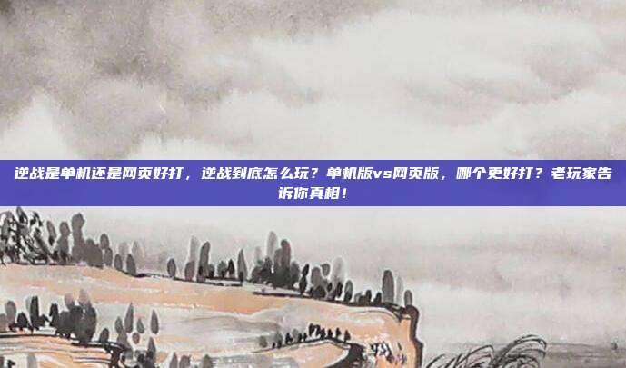逆战是单机还是网页好打，逆战到底怎么玩？单机版vs网页版，哪个更好打？老玩家告诉你真相！