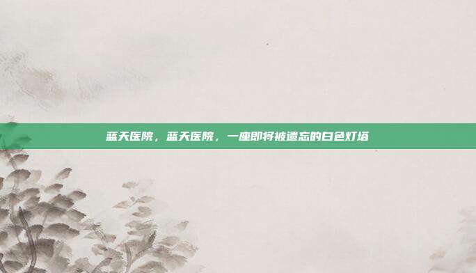 蓝天医院,蓝天医院,一座即将被遗忘的白色灯塔