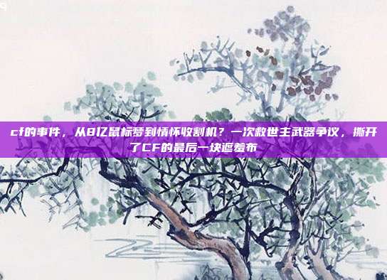cf的事件,从8亿鼠标梦到情怀收割机?一次救世主武器争议,撕开了CF的最后一块遮羞布