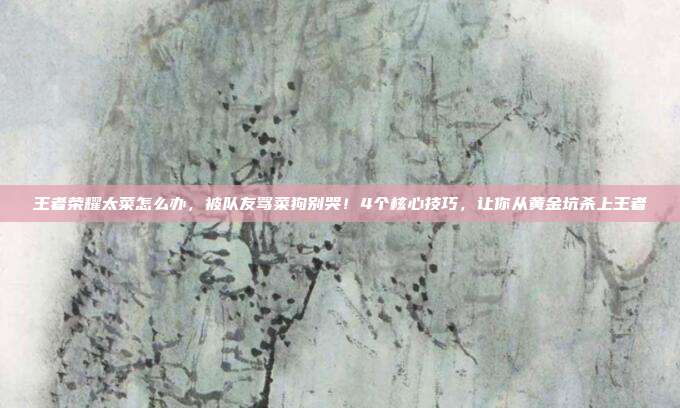 王者荣耀太菜怎么办，被队友骂菜狗别哭！4个核心技巧，让你从黄金坑杀上王者