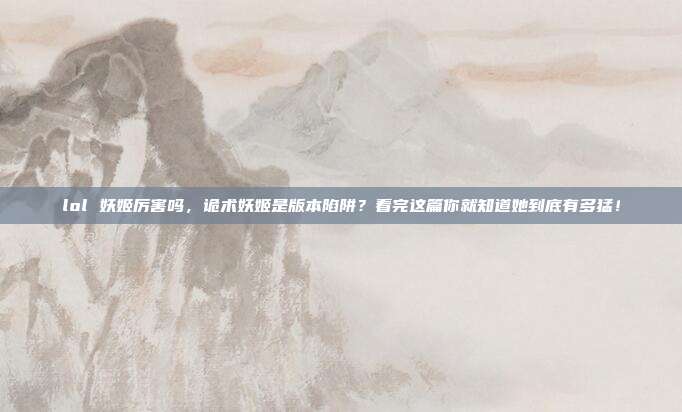 lol 妖姬厉害吗,诡术妖姬是版本陷阱?看完这篇你就知道她到底有多猛!