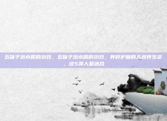 五味子泡水喝的功效，五味子泡水喝的功效，养肝护肺的天然养生茶，这5类人最适合