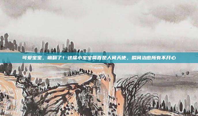 可爱宝宝，萌翻了！这届小宝宝简直是人间天使，瞬间治愈所有不开心