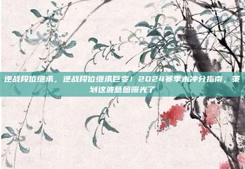 逆战段位继承，逆战段位继承巨变！2024赛季末冲分指南，策划这波意图曝光了