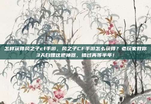 怎样获得风之子cf手游,风之子CF手游怎么获得?老玩家教你3天白嫖这把神器,错过再等半年!