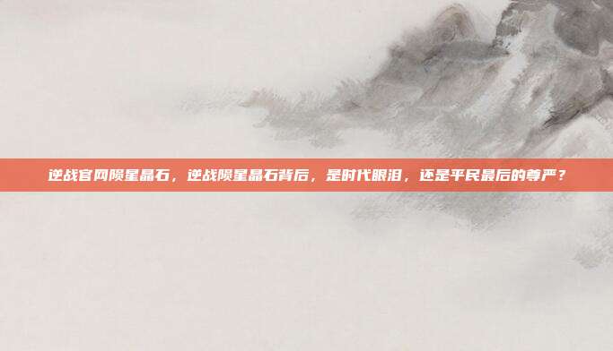 逆战官网陨星晶石,逆战陨星晶石背后,是时代眼泪,还是平民最后的尊严?