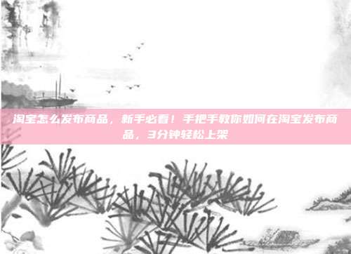 淘宝怎么发布商品,新手必看!手把手教你如何在淘宝发布商品,3分钟轻松上架