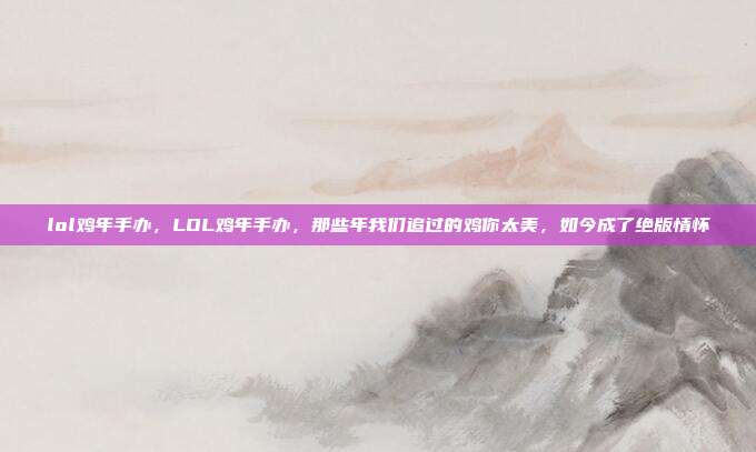 lol鸡年手办,LOL鸡年手办,那些年我们追过的鸡你太美,如今成了绝版情怀