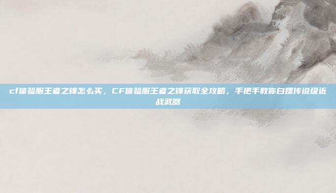 cf体验服王者之锋怎么买,CF体验服王者之锋获取全攻略,手把手教你白嫖传说级近战武器