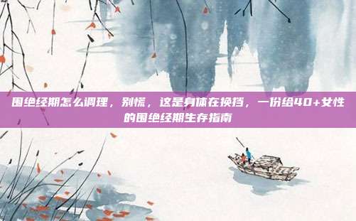 围绝经期怎么调理，别慌，这是身体在换挡，一份给40+女性的围绝经期生存指南