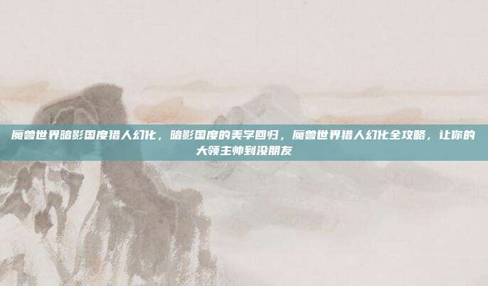 魔兽世界暗影国度猎人幻化，暗影国度的美学回归，魔兽世界猎人幻化全攻略，让你的大领主帅到没朋友