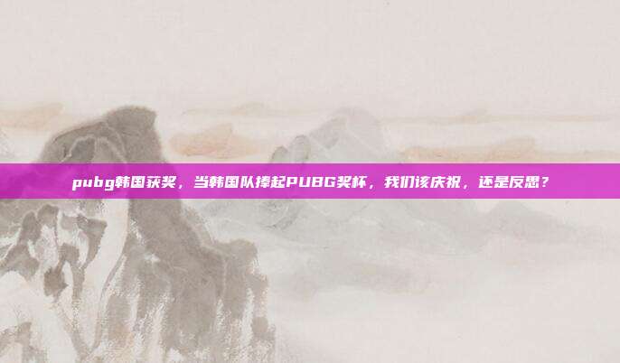 pubg韩国获奖，当韩国队捧起PUBG奖杯，我们该庆祝，还是反思？