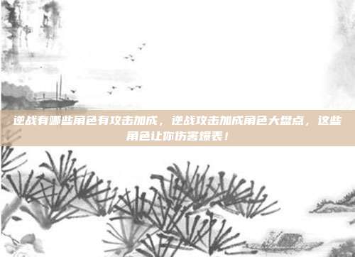 逆战有哪些角色有攻击加成，逆战攻击加成角色大盘点，这些角色让你伤害爆表！