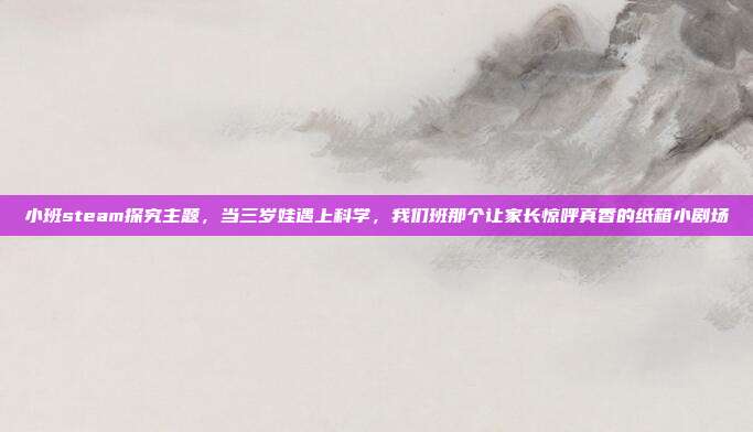 小班steam探究主题，当三岁娃遇上科学，我们班那个让家长惊呼真香的纸箱小剧场