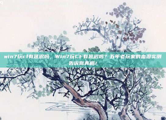 win7玩cf有延迟吗，Win7玩CF有延迟吗？五年老玩家的血泪实测告诉你真相！