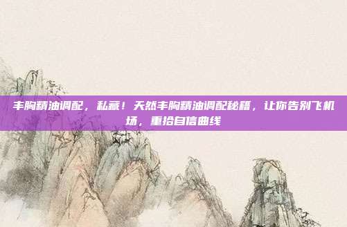 丰胸精油调配，私藏！天然丰胸精油调配秘籍，让你告别飞机场，重拾自信曲线
