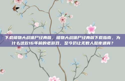 下载植物大战僵尸经典版，植物大战僵尸经典版下载指南，为什么这款16年前的老游戏，至今仍让无数人熬夜通宵？