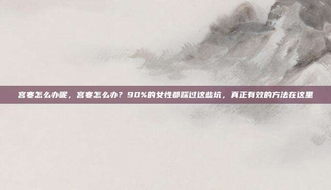 宫寒怎么办呢,宫寒怎么办?90%的女性都踩过这些坑,真正有效的方法在这里