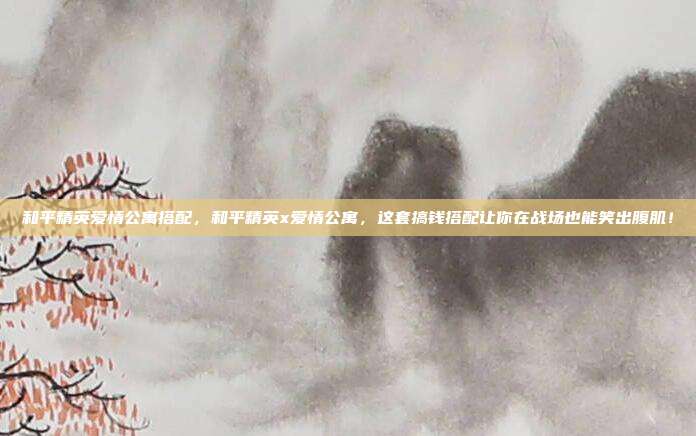 和平精英爱情公寓搭配,和平精英x爱情公寓,这套搞钱搭配让你在战场也能笑出腹肌!
