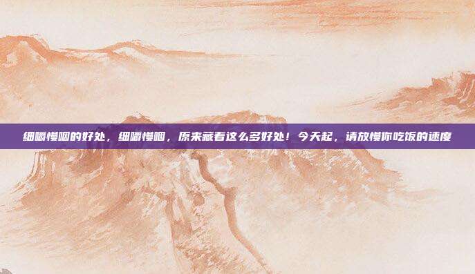 细嚼慢咽的好处,细嚼慢咽,原来藏着这么多好处!今天起,请放慢你吃饭的速度