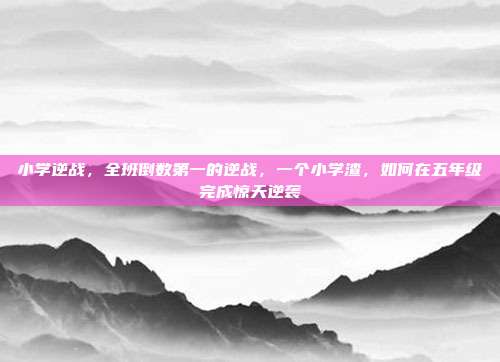 小学逆战,全班倒数第一的逆战,一个小学渣,如何在五年级完成惊天逆袭