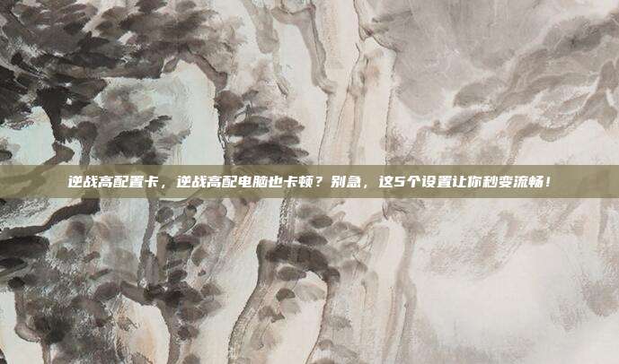 逆战高配置卡，逆战高配电脑也卡顿？别急，这5个设置让你秒变流畅！
