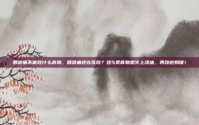 喉咙痛不能吃什么食物，喉咙痛还在乱吃？这5类食物是火上浇油，再馋也别碰！