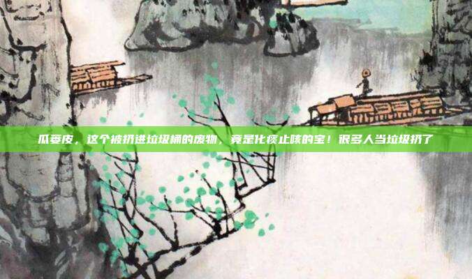 瓜蒌皮，这个被扔进垃圾桶的废物，竟是化痰止咳的宝！很多人当垃圾扔了