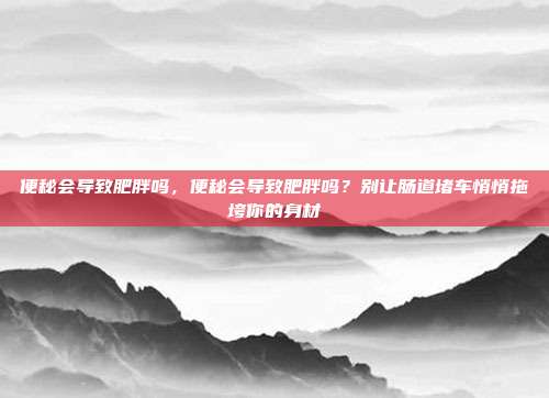 便秘会导致肥胖吗，便秘会导致肥胖吗？别让肠道堵车悄悄拖垮你的身材