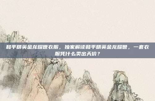 和平精英金龙耀世衣服，独家解读和平精英金龙耀世，一套衣服凭什么卖出天价？