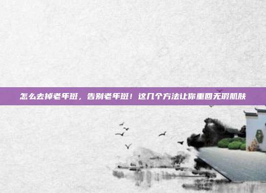怎么去掉老年斑，告别老年斑！这几个方法让你重回无瑕肌肤
