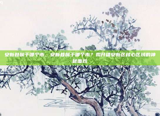 安新县属于哪个市,安新县属于哪个市?揭开雄安新区核心区域的神秘面纱