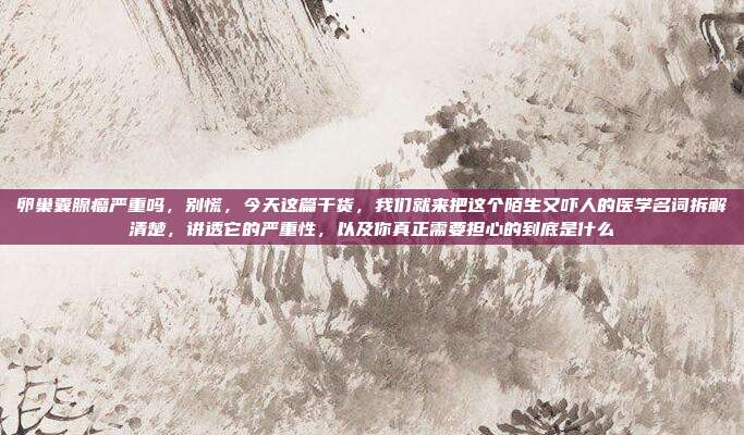 卵巢囊腺瘤严重吗,别慌,今天这篇干货,我们就来把这个陌生又吓人的医学名词拆解清楚,讲透它的严重性,以及你真正需要担心的到底是什么