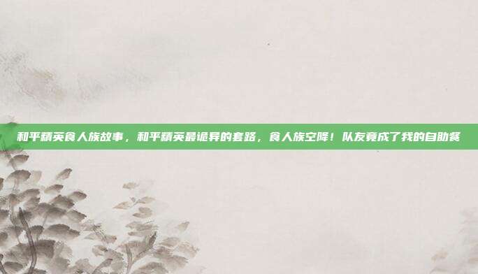 和平精英食人族故事,和平精英最诡异的套路,食人族空降!队友竟成了我的自助餐
